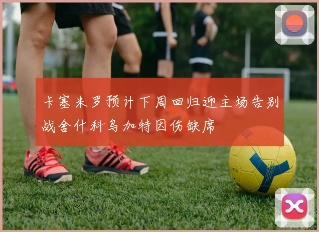 卡塞米罗预计下周回归迎主场告别战舍什科乌加特因伤缺席