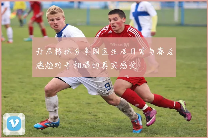 丹尼格林分享园区生活日常与赛后尴尬对手相遇的真实感受