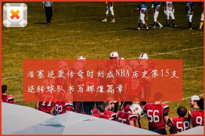 活塞逆袭传奇时刻成NBA历史第15支逆转球队书写辉煌篇章