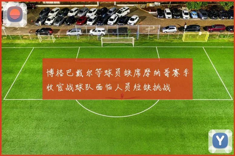 博格巴戴尔等球员缺席摩纳哥赛季收官战球队面临人员短缺挑战