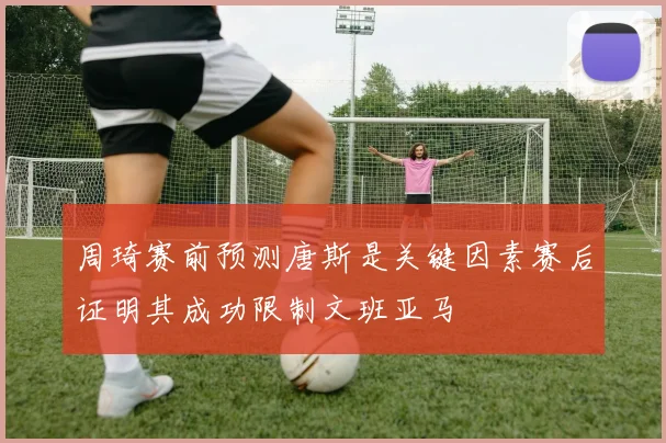 周琦赛前预测唐斯是关键因素赛后证明其成功限制文班亚马