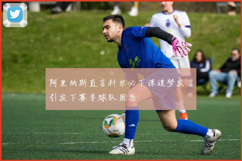 阿里纳斯直言科尔必下课追梦发言引发下赛季球队困惑