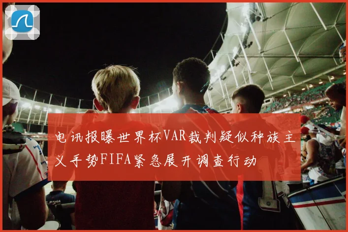 电讯报曝世界杯VAR裁判疑似种族主义手势FIFA紧急展开调查行动