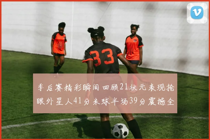 季后赛精彩瞬间回顾21状元表现抢眼外星人41分米球半场39分震撼全场