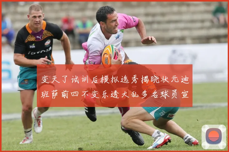 变天了试训后模拟选秀揭晓状元迪班萨前四不变乐透大乱多名球员宣布退选