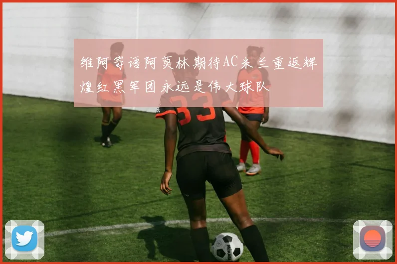 维阿寄语阿莫林期待AC米兰重返辉煌红黑军团永远是伟大球队