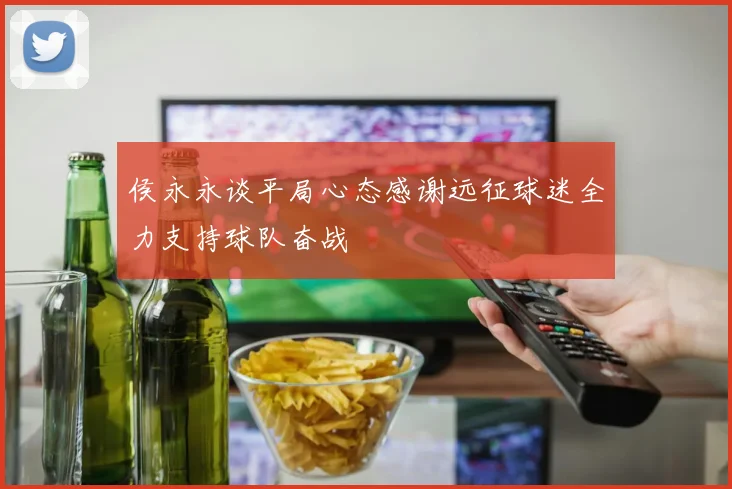 侯永永谈平局心态感谢远征球迷全力支持球队奋战