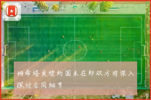 姆希塔良续约国米在即双方将深入探讨合同细节