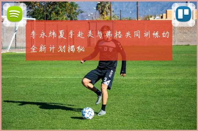 李永炜夏季赴美与弗格共同训练的全新计划揭秘
