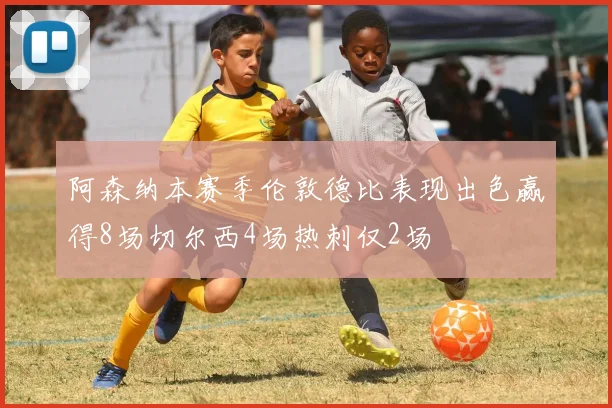 阿森纳本赛季伦敦德比表现出色赢得8场切尔西4场热刺仅2场