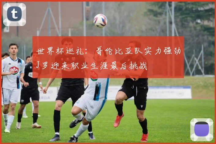 世界杯巡礼：哥伦比亚队实力强劲J罗迎来职业生涯最后挑战